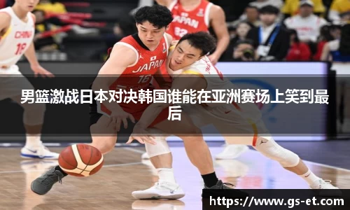 男篮激战日本对决韩国谁能在亚洲赛场上笑到最后